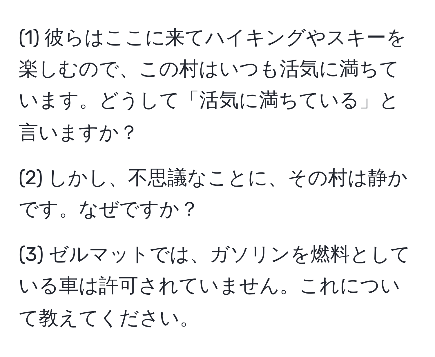 (1) 彼らはここに来てハイキングやスキーを楽しむので、この村はいつも活気に満ちています。どうして「活気に満ちている」と言いますか？

(2) しかし、不思議なことに、その村は静かです。なぜですか？

(3) ゼルマットでは、ガソリンを燃料としている車は許可されていません。これについて教えてください。