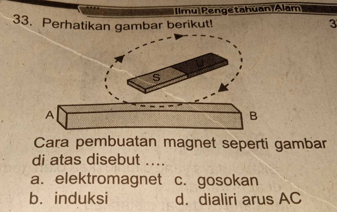 Ilmu Pengetahuan/Alam
33. Perhatikan gambar berikut! 3
A
B
Cara pembuatan magnet seperti gambar
di atas disebut ....
a. elektromagnet c. gosokan
b. induksi d. dialiri arus AC