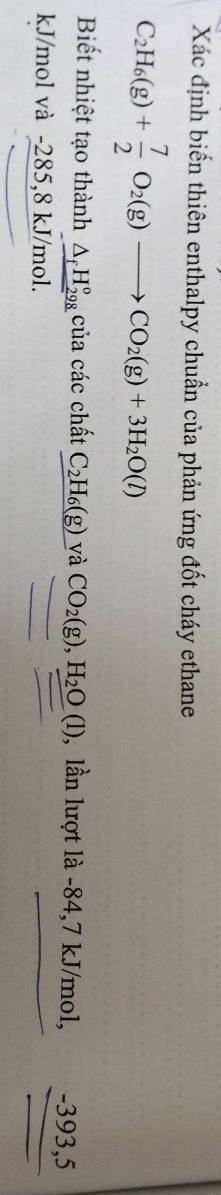 Xác định biến thiên enthalpy chuẩn của phản ứng đốt cháy ethane
C_2H_6(g)+ 7/2 O_2(g)to CO_2(g)+3H_2O(l)
Biết nhiệt tạo thành _ △ _fH_(298)° của các chất C_2H_6(g) và CO_2(g), H_2O(l) , lần lượt là -84,7 kJ/mol, -393, 5
kJ/mol và -285, 8 kJ/mol.