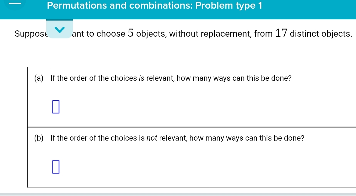 Permutations and combinations: Problem type 1 
Suppose ant to choose 5 objects, without replacement, from 17 distinct objects. 
(a) If the order of the choices is relevant, how many ways can this be done? 
(b) If the order of the choices is not relevant, how many ways can this be done?