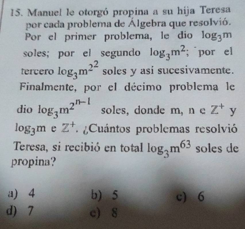 Manuel le otorgó propina a su hija Teresa
por cada problema de Álgebra que resolvió.
Por el primer problema, le dío log _3m
soles; por el segundo log _3m^2; por el
tercero log _3m^(2^2) soles y asi sucesivamente.
Finalmente, por el décimo problema le
dio log _3m^(2^n-1) soles, donde m, n e Z^+ y
log _3m e z^+ * Cuántos problemas resolvió
Teresa, si recibió en total log _3m^(63) soles de
propina?
a) 4 b) 5 c) 6
d) 7 c) 8