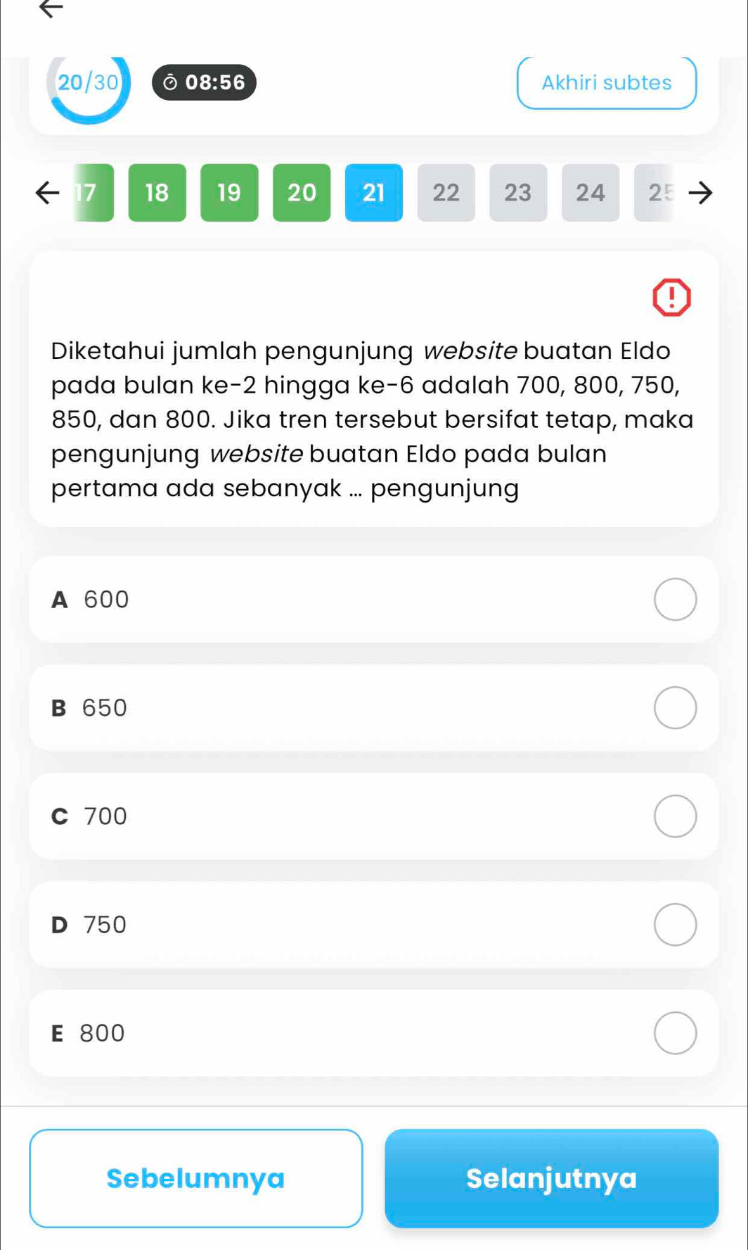 20/30 ⑦ 08:56 Akhiri subtes
← 17 18 19 20 21 22 23 24 2ξ
Diketahui jumlah pengunjung website buatan Eldo
pada bulan ke -2 hingga ke -6 adalah 700, 800, 750,
850, dan 800. Jika tren tersebut bersifat tetap, maka
pengunjung website buatan Eldo pada bulan
pertama ada sebanyak ... pengunjung
A 600
B 650
C 700
D 750
E 800
Sebelumnya Selanjutnya