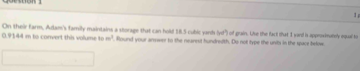 On their farm, Adam's family maintains a storage that can hold 18.5 cubic yards (yd^3) of grain. Use the fact that 1 yard is approximately equal to
0.9144 m to convert this volume to m^3. Round your answer to the nearest hundredth. Do not type the units in the space below.