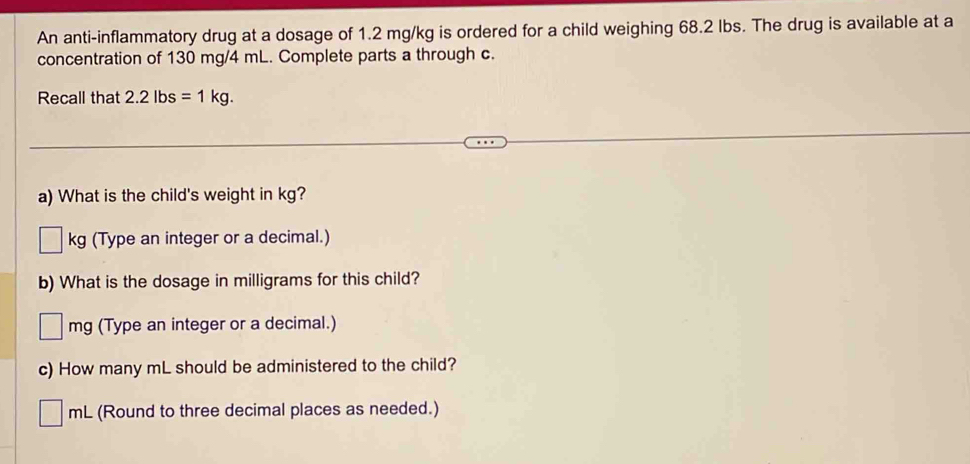 An anti-inflammatory drug at a dosage of 1.2 mg/kg is ordered for a child weighing 68.2 lbs. The drug is available at a 
concentration of 130 mg/4 mL. Complete parts a through c. 
Recall that 2.2 lbs =1kg. 
a) What is the child's weight in kg?
kg (Type an integer or a decimal.) 
b) What is the dosage in milligrams for this child?
mg (Type an integer or a decimal.) 
c) How many mL should be administered to the child?
mL (Round to three decimal places as needed.)