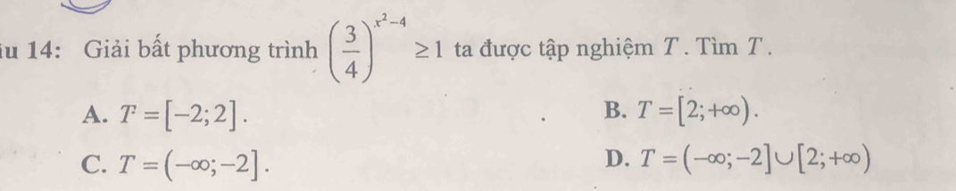 lu 14: Giải bất phương trình ( 3/4 )^x^2-4≥ 1 ta được tập nghiệm T. Tìm T.
A. T=[-2;2]. B. T=[2;+∈fty ).
D.
C. T=(-∈fty ;-2]. T=(-∈fty ;-2]∪ [2;+∈fty )