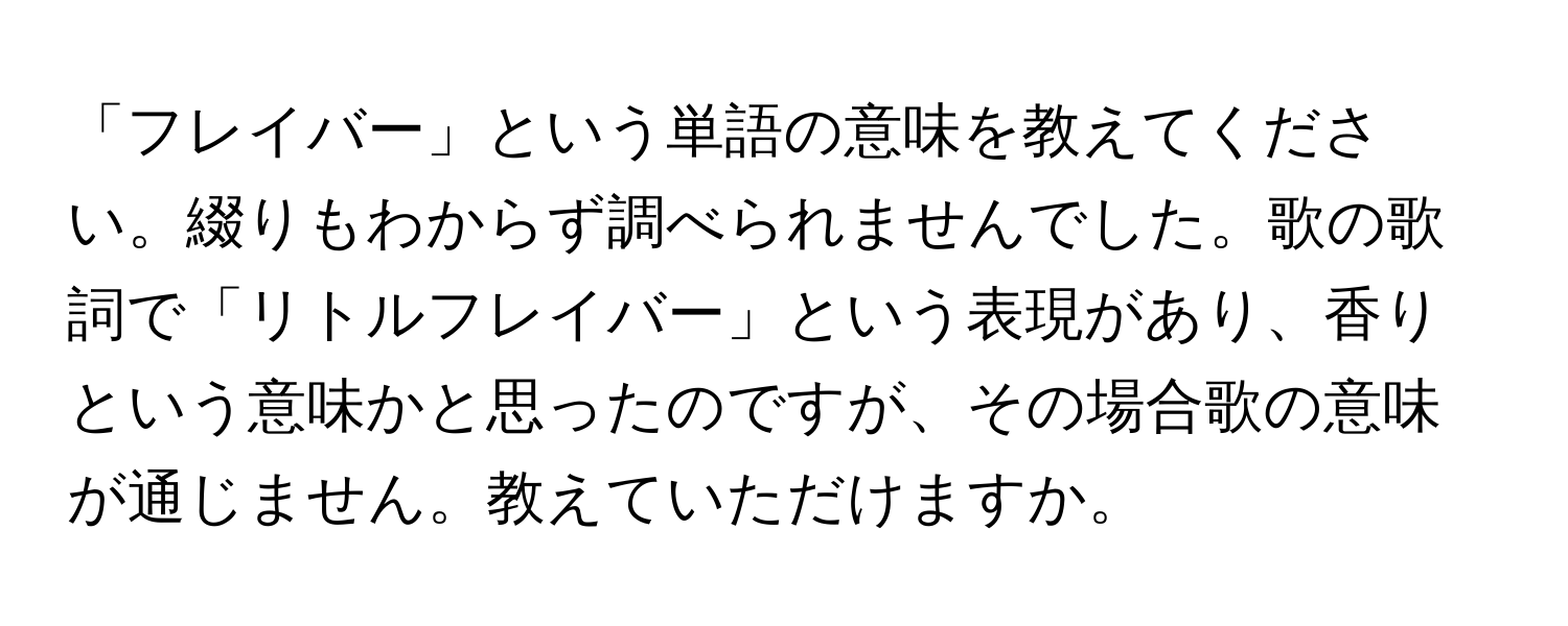 「フレイバー」という単語の意味を教えてください。綴りもわからず調べられませんでした。歌の歌詞で「リトルフレイバー」という表現があり、香りという意味かと思ったのですが、その場合歌の意味が通じません。教えていただけますか。