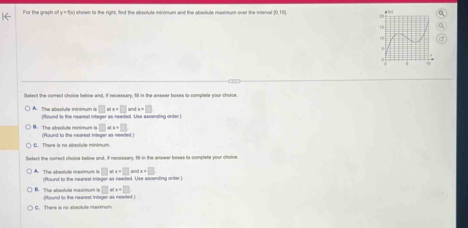 For the graph of y=f(x) shown to the right, find the absolute minimum and the absolute maximum over the interval [0,10]
Select the correct choice below and, if necessary, fill in the answer boxes to complete your choice.
A. The absolute minimum is □ af x=□ and x=□ .
(Round to the nearest integer as needed. Use ascending order.)
B. The absolute minimum is □ atx=□
(Round to the nearest integer as needed.)
C. There is no absolute minimum.
Select the correct choice below and, if necessary, fill in the answer boxes to complete your choice.
A. The absolute maximum is □ atx=□ and x=□ .
(Round to the nearest integer as needed. Use ascending order.)
B. The absolute maximum is □ atx=□ .
(Round to the nearest integer as needed.)
C. There is no absolute maximum.