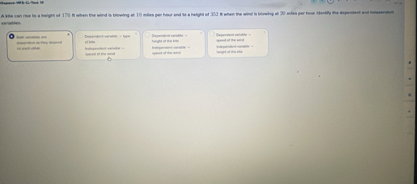 hspuce-MFA-LL-Tusk 10
A kile can rise to a height of 176 ft when the wind is blowing at 10 miles per hour and to a height of 352 ft when the wind is blowing at 20 miles per hour. identify the dependent and independent
variables.
Doth vaniabies are Dependent varable - type height of the kite Dependent variable = Dependent variable →
dependent as they depend of kite speed of the wind
on each other. Independent variable Independent variable - Independent varable height of the kite
speed of the wind speed of the wind