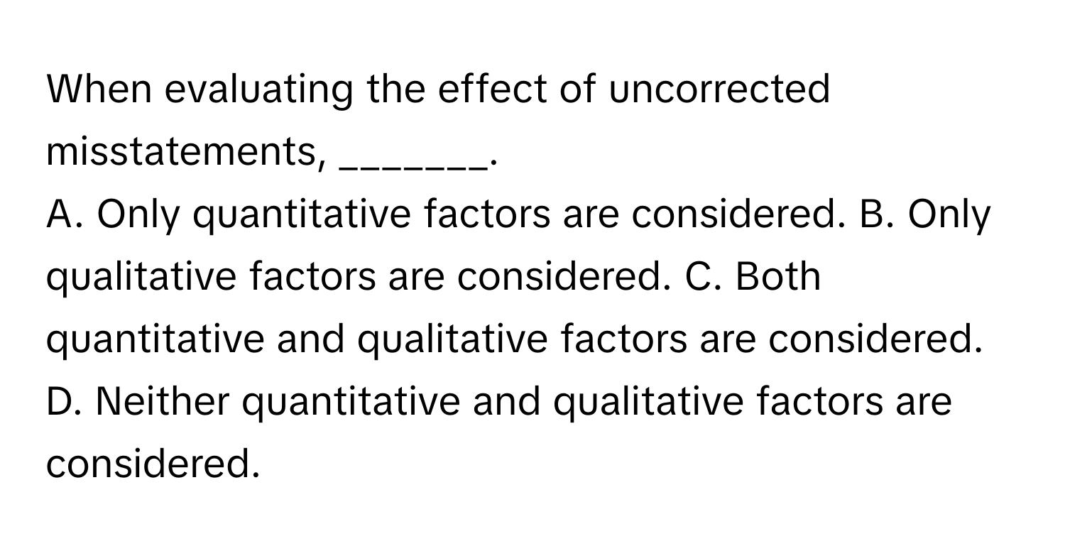 When evaluating the effect of uncorrected misstatements, _______.

A. Only quantitative factors are considered. B. Only qualitative factors are considered. C. Both quantitative and qualitative factors are considered. D. Neither quantitative and qualitative factors are considered.