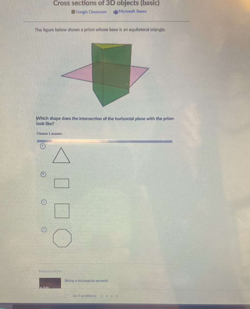 Cross sections of 3D objects (basic) 
Google Classroom Microsoft Teams 
The figure below shows a prism whose base is an equilateral triangle. 
Which shape does the intersection of the horizontal plane with the prism 
look like? 
Choose 1 answer: 
Related content 
Slicing a rectangular pyramid 
Do 4 problems