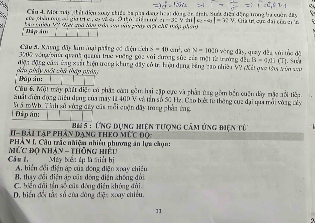 hôn  C
Câu 4. Một máy phát điện xoay chiều ba pha đang hoạt động ổn định. Suất điện động trong ba cuộn dây tie
iên
của phần ứng có giá trị eị, e₂ và e³. Ở thời điểm mà e_1=30V thì |e_2-e_3|=30V. Giá trị cực đại của cị là  Y
6 bao nhiêu V? (Kết quả làm tròn sau dấu phẩy một chữ thập phân)
Đáp án:
Câu 5. Khung dây kim loại phẳng có diện tích S=40cm^2 , có N=1000 vòng dây, quay đều với tốc độ
3000 vòng/phút quanh quanh trục vuông góc với dường sức của một từ trường đều B=0,01(T). Suất
điện động cảm ứng xuất hiện trong khung dây có trị hiệu dụng bằng bao nhiêu V? (Kết quả làm tròn sau
dấu phẩy một chữ thập phân)
Đáp án:
Câu 6. Một máy phát điện có phần cảm gồm hại cặp cực và phần ứng gồm bốn cuộn dây mắc nối tiếp.
Suất điện động hiệu dụng của máy là 400 V và tần số 50 Hz. Cho biết từ thông cực đại qua mỗi vòng dây
là 5 mWb. Tính số vòng dây của mỗi cuộn dây trong phần ứng.
Đáp án:
Bài 5 : ứng dụng hiện tượng cảm ứng điện từ
II- bàI TẠP PHâN DẠNG THEO MứC độ:
PHÀN I. Câu trắc nhiệm nhiều phương án lựa chọn:
MỨC đQ NHẠN - THÔNG HIEU
Câu 1. My biến áp là thiết bị
A. biến đổi điện áp của dòng điện xoay chiều.
B. thay đổi điện áp của dòng điện không đổi.
C. biến đổi tần số của dòng điện không đổi.
D. biến đổi tần số của dòng điện xoay chiều.
11