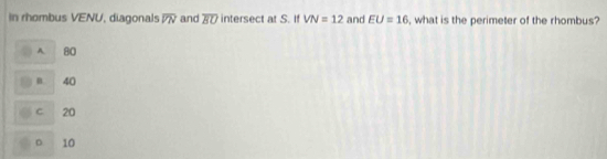 In rhombus VENU, diagonals overline VN and overline BU intersect at S. If VN=12 and EU=16 , what is the perimeter of the rhombus?
A 80
n 40
C 20
D 10