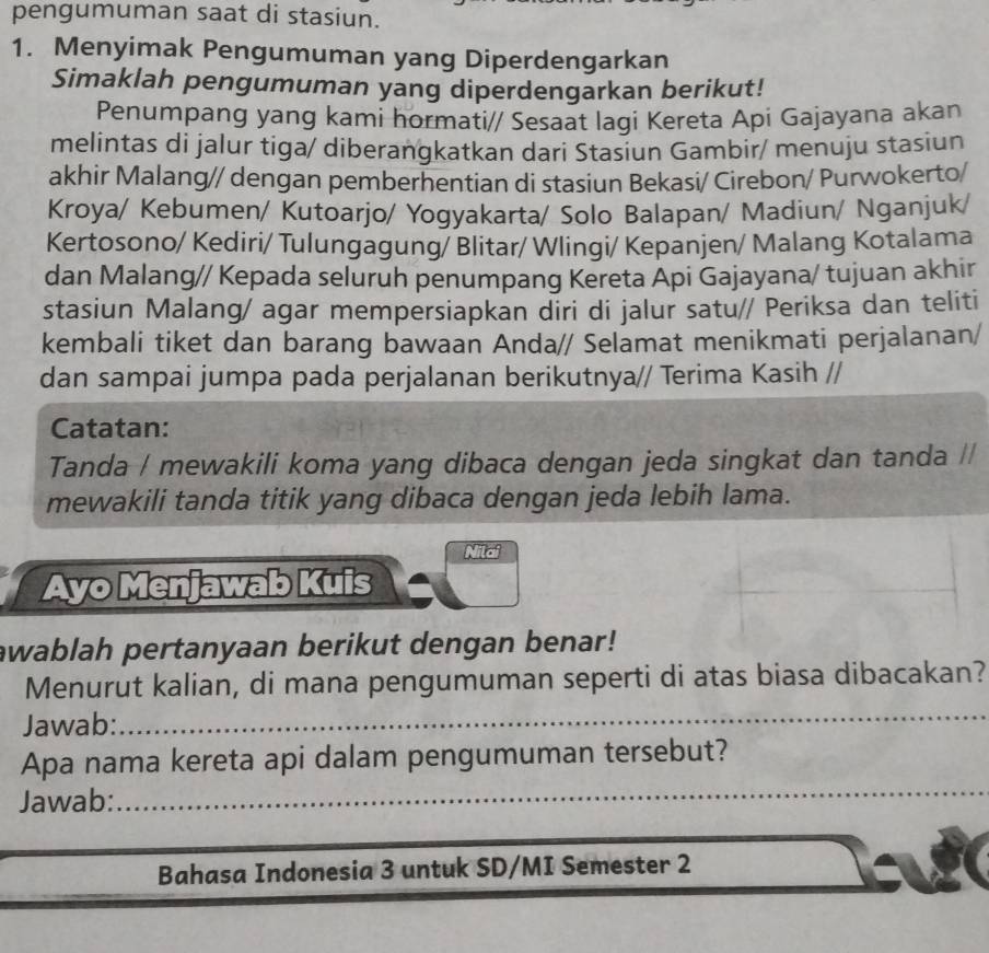 pengumuman saat di stasiun. 
1. Menyimak Pengumuman yang Diperdengarkan 
Simaklah pengumuman yang diperdengarkan berikut! 
Penumpang yang kami hormati// Sesaat lagi Kereta Api Gajayana akan 
melintas di jalur tiga/ diberangkatkan dari Stasiun Gambir/ menuju stasiun 
akhir Malang// dengan pemberhentian di stasiun Bekasi/ Cirebon/ Purwokerto/ 
Kroya/ Kebumen/ Kutoarjo/ Yogyakarta/ Solo Balapan/ Madiun/ Nganjuk/ 
Kertosono/ Kediri/ Tulungagung/ Blitar/ Wlingi/ Kepanjen/ Malang Kotalama 
dan Malang// Kepada seluruh penumpang Kereta Api Gajayana/ tujuan akhir 
stasiun Malang/ agar mempersiapkan diri di jalur satu// Periksa dan teliti 
kembali tiket dan barang bawaan Anda// Selamat menikmati perjalanan/ 
dan sampai jumpa pada perjalanan berikutnya// Terima Kasih // 
Catatan: 
Tanda / mewakili koma yang dibaca dengan jeda singkat dan tanda // 
mewakili tanda titik yang dibaca dengan jeda lebih lama. 
Nilai 
Ayo Menjawab Kuis 
awablah pertanyaan berikut dengan benar! 
_ 
Menurut kalian, di mana pengumuman seperti di atas biasa dibacakan? 
Jawab: 
_ 
Apa nama kereta api dalam pengumuman tersebut? 
Jawab: 
Bahasa Indonesia 3 untuk SD/MI Semester 2