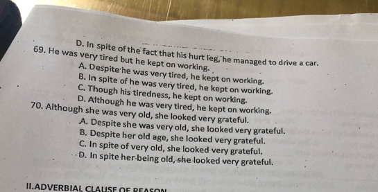 D. In spite of the fact that his hurt leg, he managed to drive a car.
69. He was very tired but he kept on working.
A. Despite he was very tired, he kept on working.
B. In spite of he was very tired, he kept on working.
C. Though his tiredness, he kept on working.
D. Although he was very tired, he kept on working.
70. Although she was very old, she looked very grateful.
A. Despite she was very old, she looked very grateful.
B. Despite her old age, she looked very grateful.
C. In spite of very old, she looked very grateful.
D. In spite her being old, she looked very grateful.
II.ADVERBIAL Clausé oe ReAso=