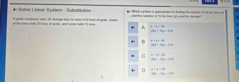 Next ⑨ 52:43 u
Solve Linear System - Substitution Which system is appropriate for finding the number of 20 ton bins (x)
and the number of 15 ton bins (y) used for storage?
A grain company uses 30 storage bins to store 510 tons of grain. Some
of the bins hold 20 tons of grain, and some hold 15 tons
A x+y=30
20x+15y=510
B x+y=45
20x+15y=510
C x-y=20
20x-15y=510
D x+y=30
20x-15y=510