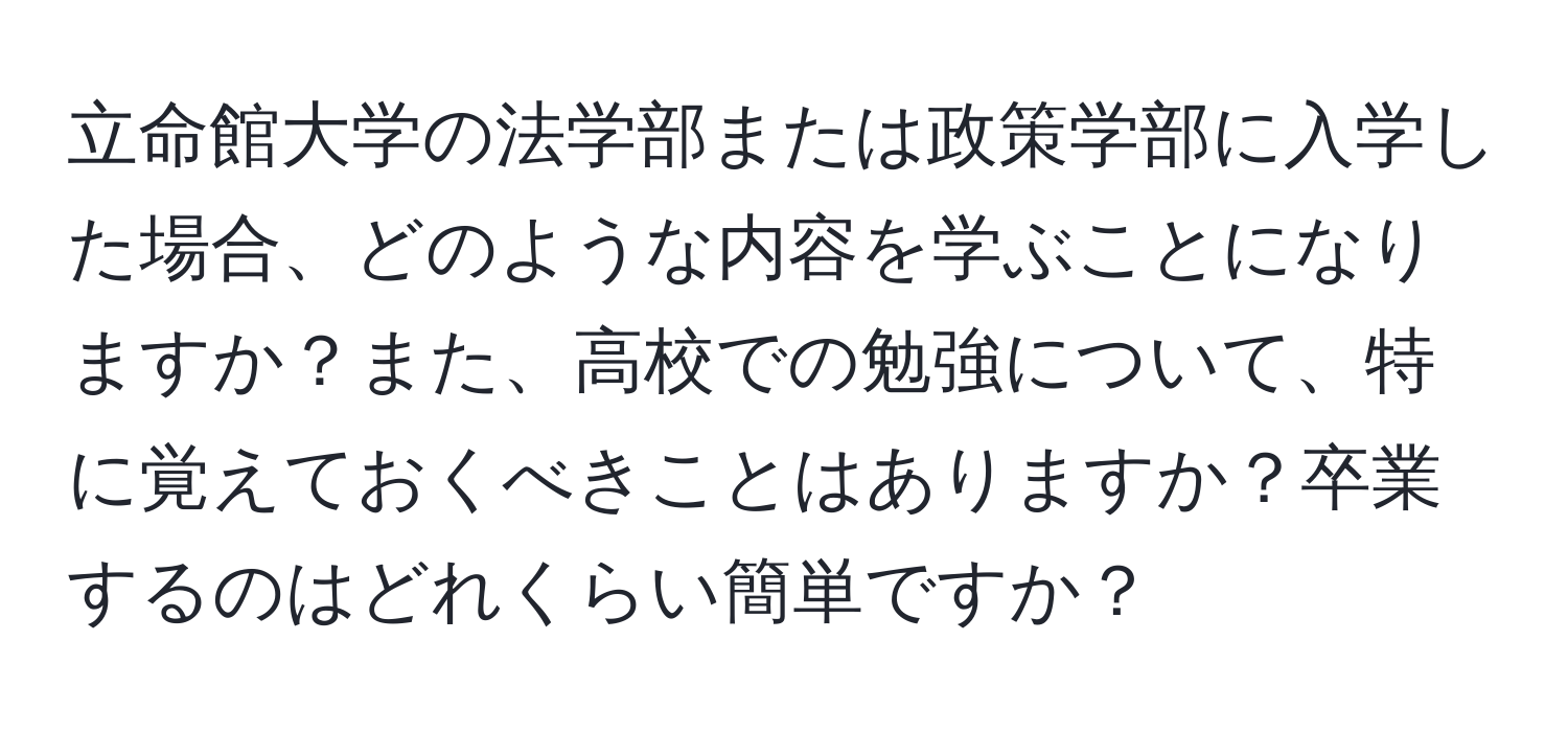 立命館大学の法学部または政策学部に入学した場合、どのような内容を学ぶことになりますか？また、高校での勉強について、特に覚えておくべきことはありますか？卒業するのはどれくらい簡単ですか？