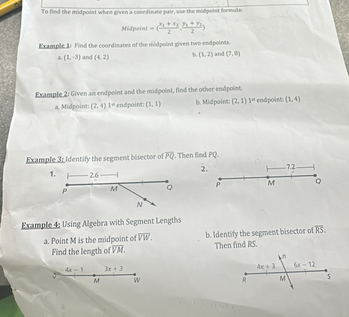 To find the midpoint when given a coordinate pair, use the midpoint formula:
Midpoint =(frac x_1+x_22,frac y_1+y_22)
Example 1: Find the coordinates of the midpoint given two endpoints.
b.
a. (1,-3) and (4,2) (1,2) and (7,8)
Example 2: Given an endpoint and the midpoint, find the other endpoint.
a. Midpoint: (2,4) 1^(st) endpoint: (1,1) b. Midpoint: (2,1)1^(st) endpoint: (1,4)
Example 3: Identify the segment bisector of overline PQ. Then find PQ.
2.
7.2
Q
M
P
Example 4: Using Algebra with Segment Lengths
a. Point M is the midpoint of overline VW. b. Identify the segment bisector of overline RS.
Find the length of overline VM. Then find RS.
4x-1 3x+3
M
w
2
。