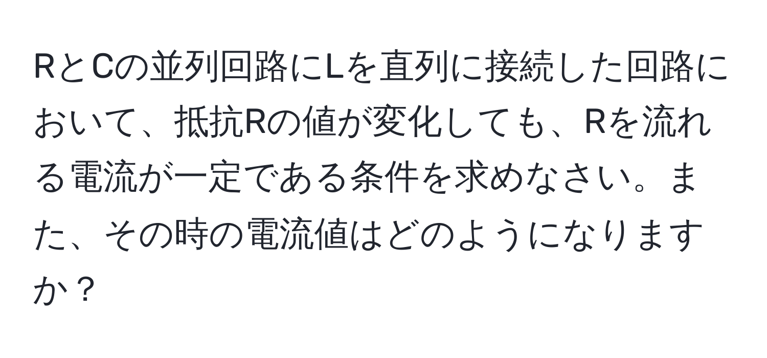 RとCの並列回路にLを直列に接続した回路において、抵抗Rの値が変化しても、Rを流れる電流が一定である条件を求めなさい。また、その時の電流値はどのようになりますか？