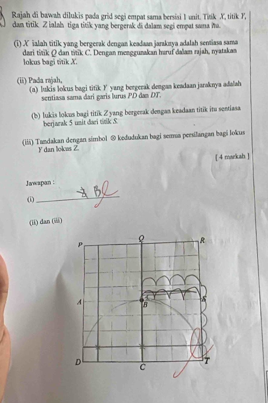 Rajah di bawah dilukis pada grid segi empat sama bersisi 1 unit. Titik X, titik Y, 
dan titik Z ialah tiga titik yang bergerak di dalam segi empat sama itu. 
(i) X ialah titik yang bergerak dengan keadaan jaraknya adalah sentiasa sama 
dari titik Q dan titik C. Dengan menggunakan huruf dalam rajah, nyatakan 
lokus bagi titik X. 
(ii) Pada rajah, 
(a) lukis lokus bagi titik Y yang bergerak dengan keadaan jaraknya adalah 
sentiasa sama dari garis lurus PD dan DT. 
(b) lukis lokus bagi titik Z yang bergerak dengan keadaan titik itu sentiasa 
berjarak 5 unit dari titik S. 
(iii) Tandakan dengan simbol ⊗ kedudukan bagi semua persilangan bagi lokus
Y dan lokus Z. 
[ 4 markah ] 
Jawapan : 
(i) 
_ 
(ii) dan (iii)
P
R
A 
B 
D 
T 
C