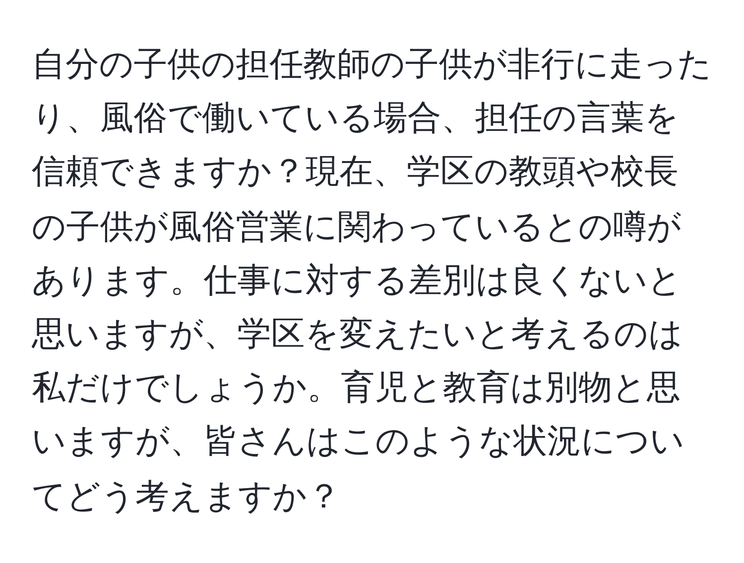 自分の子供の担任教師の子供が非行に走ったり、風俗で働いている場合、担任の言葉を信頼できますか？現在、学区の教頭や校長の子供が風俗営業に関わっているとの噂があります。仕事に対する差別は良くないと思いますが、学区を変えたいと考えるのは私だけでしょうか。育児と教育は別物と思いますが、皆さんはこのような状況についてどう考えますか？