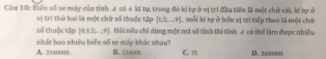 Biến số xe máy của tỉnh Æ có 6 kí tự, trong đó kí tự ở vị trí đầu tiên là một chữ cái, kí tự ở
vị trí thứ hai là một chữ số thuộc tập  t;2,...;9 , mỗi lí tự ở bồn vị trí tiếp theo là một chữ
số thuộc tập [0,1;2;...;9]. Hỏi nếu chỉ dùng một mã số tỉnh tài tỉnh A có thể làm được nhiều
nhất bao nhiêu biển số xe máy khác nhau?
A. 2340000. B. 234000. G. 75. D. 2600000