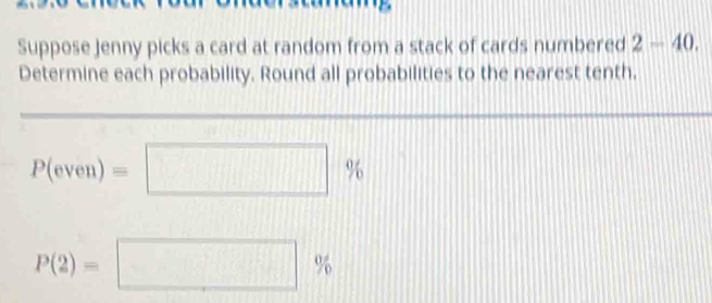 Suppose Jenny picks a card at random from a stack of cards numbered 2-40. 
Determine each probability. Round all probabilities to the nearest tenth.
P(even)=□ %
P(2)=□ %