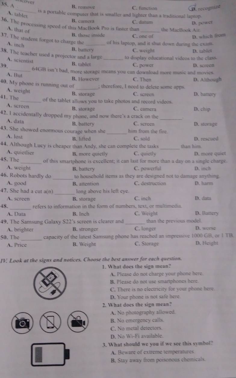 scover
35. A
_
B. remove C. function
D. recognize
is a portable computer that is smaller and lighter than a traditional laptop.
A. tablet
B. camera C. datum
D. power
36. The processing speed of this MacBook Pro is faster than _the MacBook Air.
A. that of
B. those inside C. one of D. which from
37. The student forgot to charge the _of his laptop, and it shut down during the exam.
A. inch
B. battery C. weight D. tablct
38. The teacher used a projector and a large _to display educational videos to the class.
A. seientist B. tablet
39. C. power D. screen
_64GB isn’t bad, more storage means you can download more music and movies.
A. But
B. However C. Then D. Although
40. My phone is running out of _; therefore, I need to delete some apps.
A. weight B. storage C. screen D. bamery
41. The _of the tablet allows you to take photos and record videos.
A. screen B. storage C. camera D. chip
42. I accidentally dropped my phone, and now there's a crack on the_
A. data
B. battery C. screen D. storage
43. She showed enormous courage when she_ him from the fire.
A. lost C. sold D. rescued
B. lifted
44. Although Lucy is cheaper than Andy, she can complete the tasks _than him.
A. quietlier B. more quietly C. quietly D. more quiet
45. The _of this smartphone is excellent; it can last for more than a day on a single charge.
A. weight B. battery C. powerful D. inch
46. Robots hardly do _to household items as they are designed not to damage anything.
A. good B. attention C. destruction D. harm
47. She had a cut a(n) _long above his left eye.
A. screen B. storage C. inch D. data
48. _refers to information in the form of numbers, text, or multimedia.
A. Data B. Inch C. Weight D. Bamery
49. The Samsung Galaxy S22’s screen is clearer and _than the previous model.
A. brighter B. stronger C. longer D. worse
50. The_ capacity of the latest Samsung phone has reached an impressive 1000 GB, or 1 TB.
A. Price B. Weight C. Storage D. Height
IV. Look at the signs and notices. Choose the best answer for each question.
1. What does the sign mean?
A. Please do not charge your phone here.
B. Please do not use smartphones here.
C. There is no electricity for your phone here.
D. Your phone is not safe here.
2. What does the sign mean?
A. No photography allowed.
B. No emergency calls.
C. No metal detectors.
D. No Wi-Fi available.
3. What should we you if we see this symbol?
A. Beware of extreme temperatures.
B. Stay away from poisonous chemicals.