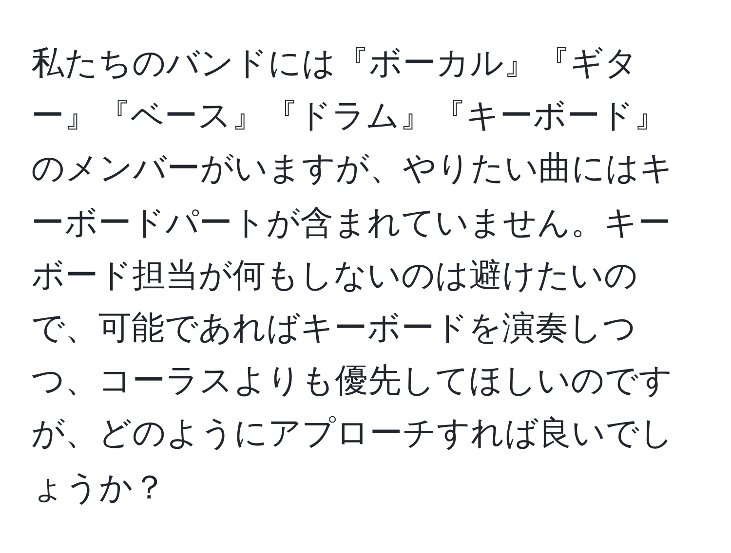 私たちのバンドには『ボーカル』『ギター』『ベース』『ドラム』『キーボード』のメンバーがいますが、やりたい曲にはキーボードパートが含まれていません。キーボード担当が何もしないのは避けたいので、可能であればキーボードを演奏しつつ、コーラスよりも優先してほしいのですが、どのようにアプローチすれば良いでしょうか？