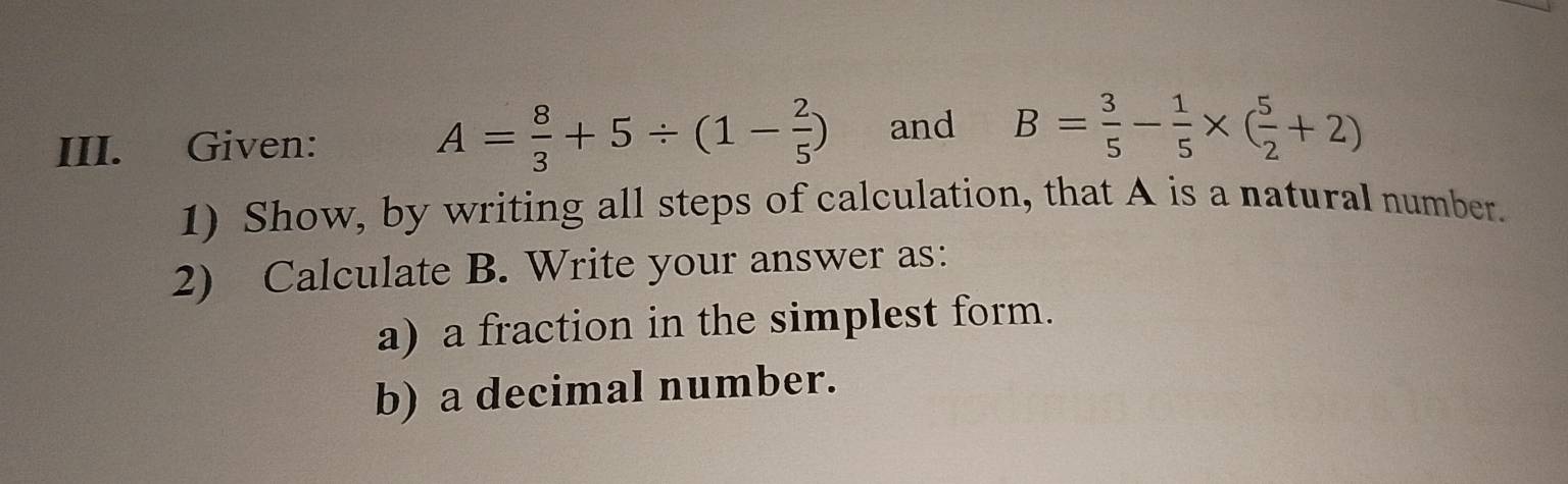 Given:
A= 8/3 +5/ (1- 2/5 ) and B= 3/5 - 1/5 * ( 5/2 +2)
1) Show, by writing all steps of calculation, that A is a natural number. 
2) Calculate B. Write your answer as: 
a) a fraction in the simplest form. 
b) a decimal number.