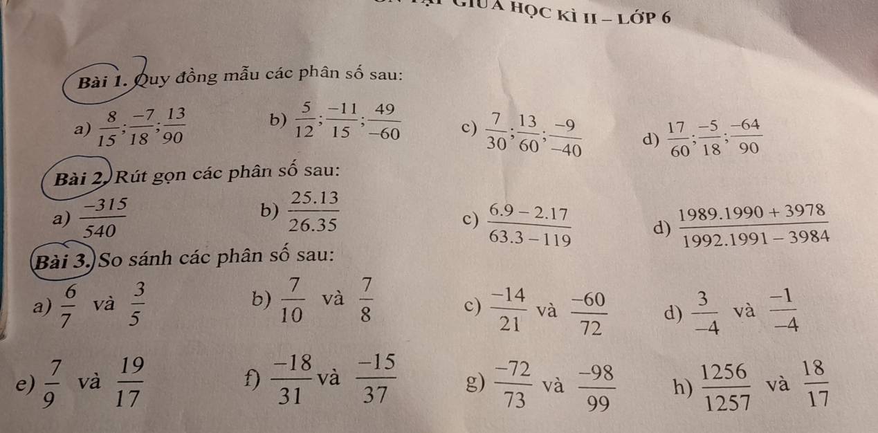 GiUÁ học kì 11 - lớp 6 
Bài 1. Quy đồng mẫu các phân số sau: 
b)  5/12 ;  (-11)/15 ;  49/-60  c) 
a)  8/15 ;  (-7)/18 ;  13/90   7/30 ;  13/60 ;  (-9)/-40  d)  17/60 ;  (-5)/18 ;  (-64)/90 
Bài 2. Rút gọn các phân số sau: 
b)  (25.13)/26.35 
a)  (-315)/540   (6.9-2.17)/63.3-119   (1989.1990+3978)/1992.1991-3984 
c) 
d) 
Bài 3. So sánh các phân số sau: 
b) 
a)  6/7  và  3/5   7/10  và  7/8   (-14)/21  và  (-60)/72  d)  3/-4  và  (-1)/-4 
c) 
f) 
e)  7/9  và  19/17   (-18)/31  và  (-15)/37  g)  (-72)/73  và  (-98)/99  h)  1256/1257  và  18/17 