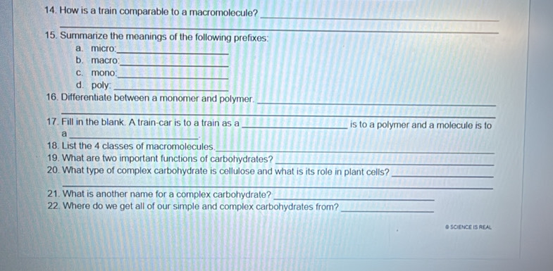 How is a train comparable to a macromolecule? 
_ 
_ 
15. Summarize the meanings of the following prefixes: 
a. micro:_ 
_ 
b. macro 
_ 
c. mono 
d. poly:_ 
_ 
16. Differentiate between a monomer and polymer. 
_ 
17. Fill in the blank. A train-car is to a train as a _is to a polymer and a molecule is to 
a 
_ 
18. List the 4 classes of macromolecules 
_ 
19. What are two important functions of carbohydrates?_ 
20. What type of complex carbohydrate is cellulose and what is its role in plant cells?_ 
_ 
21. What is another name for a complex carbohydrate?_ 
22. Where do we get all of our simple and complex carbohydrates from?_ 
④ SCIENCE IS REAL