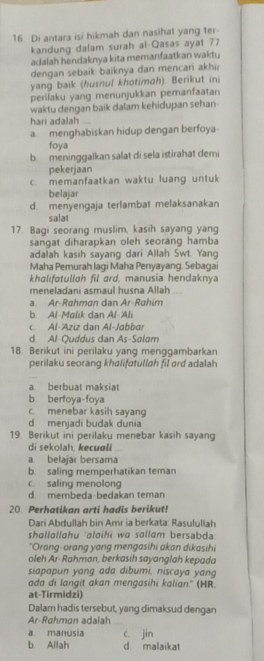 Di antara isi hikmah dan nasihat yang ter-
kandung dalam surah al Qasas ayat 77
adalah hendaknya kita memanfaatkan waktu
dengan sebaik baiknya dan mencari akhir
yang baik (husnul khotimah). Berikut ini
perilaku yang menunjukkan pemanfaatan
waktu dengan baik dalam kehidupan sehari-
hari adalah ....
a menghabiskan hidup dengan berfoya
foya
b. meninggalkan salat di sela istirahat demi
pekerjaan
c. memanfaatkan waktu luang untuk
belajar
d. menyengaja terlambat melaksanakan
salat
17. Bagi seorang muslim, kasih sayang yang
sangat diharapkan oleh seorang hamba
adalah kasih sayang dari Allah Swt. Yang
Maha Pemurah lagi Maha Penyayang. Sebagai
khalifatullah fil ard, manusia hendaknya
meneladani asmaul husna Allah
a. Ar-Rahman dan Ar-Rahim
b. Al-Malik dan Al 'Ali
Al-'Äziz dan Al-Jabbar
d. Al-Quddus dan As-Salam
18. Berikut ini perilaku yang menggambarkan
perilaku seorang khalifatullah fil ard adalah
a berbuat maksiat
b. berfoya-foya
c. menebar kasih sayang
d menjadi budak dunia
19. Berikut ini perilaku menebar kasih sayang
di sekolah, kecuali
a. belajar bersama
b. saling memperhatikan teman
c. saling menolong
d. membeda-bedakan teman
20. Perhatikan arti hadis berikut!
Dari Abdullah bin Amr ia berkata: Rasulullah
shallallahu 'alaihi wa sallam bersabd 
"Orang-orang yang mengasihi akan dikasihi
oleh Ar-Rahman, berkasih sayanglah kepada
siapapun yang ada dibumi, niscaya yang
ada di langit akan mengasihi kalian." (HR.
at-Tirmidzi)
Dalam hadis tersebut, yang dimaksud dengan
Ar-Rahman adalah . ,
a manusia c. jin
b. Allah d. malaikat