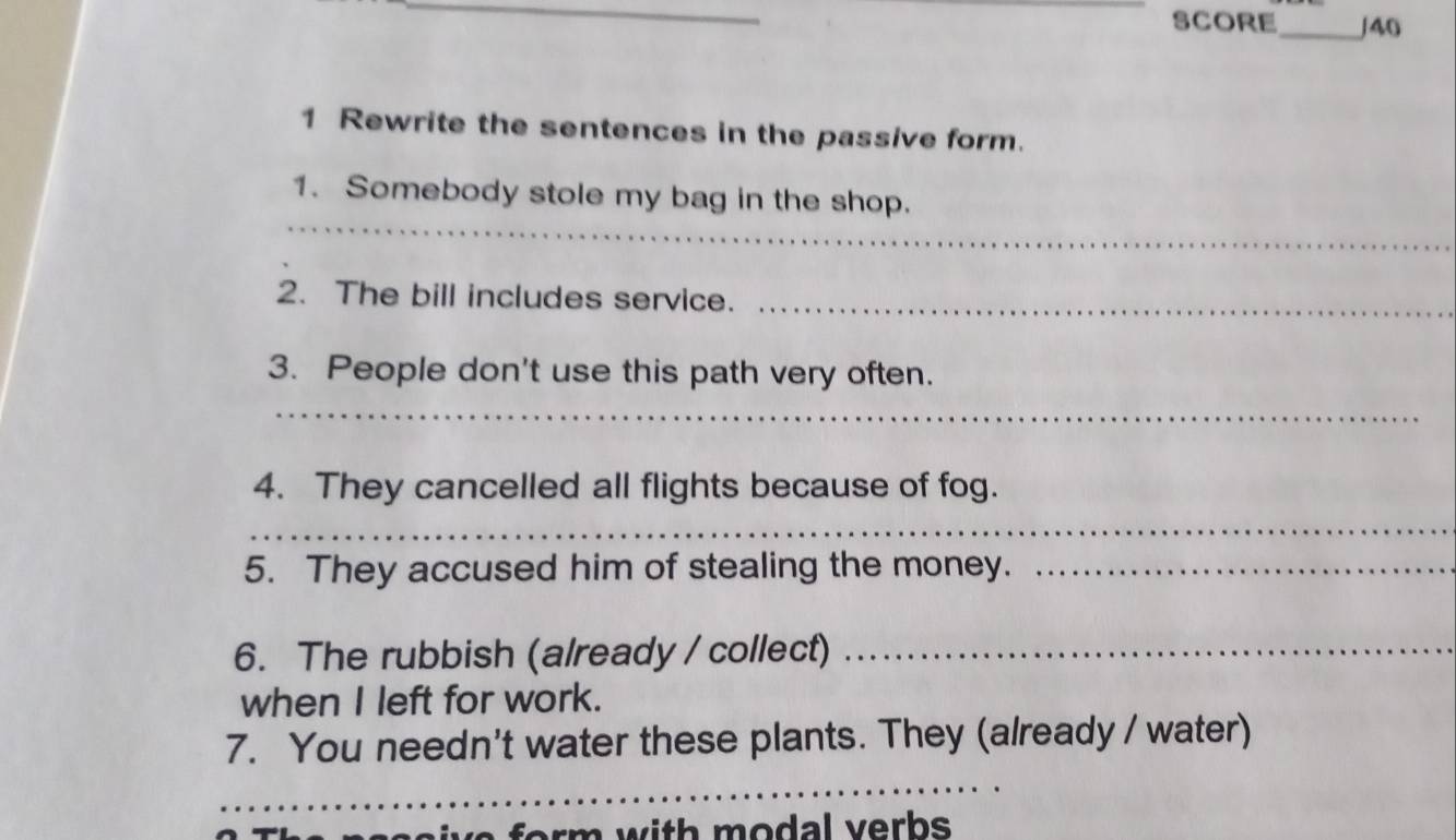 SCORE_ /40 
1 Rewrite the sentences in the passive form. 
_ 
1. Somebody stole my bag in the shop. 
2. The bill includes service._ 
3. People don't use this path very often. 
_ 
4. They cancelled all flights because of fog. 
_ 
5. They accused him of stealing the money._ 
6. The rubbish (already / collect)_ 
when I left for work. 
7. You needn't water these plants. They (already / water) 
_ 
_ 
rm with modal verbs .