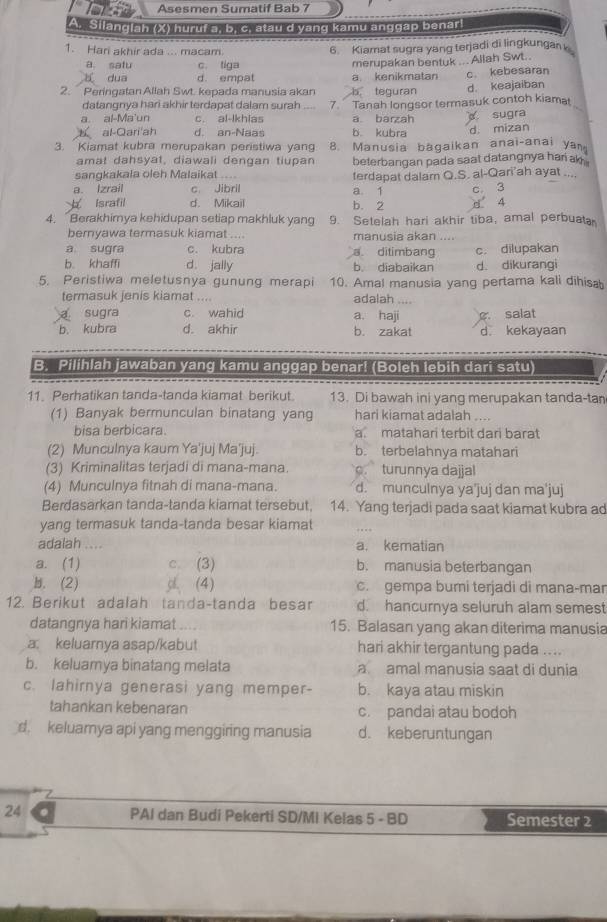 Asesmen Sumatif Bab 7
A. Silangiah (X) huruf a, b, c. atau d yang kamu anggap benar
1. Hari akhir ada ... macam. 6 Kiamat sugra yang terjadi di lingkungan
a. satu c. tiga merupakan bentuk ... Allah Swt..
duō d. empat a kenikmatan
2. Peringatan Allah Swt. kepada manusia akan b tequran c kebesaran d. keajaiban
datangnya hari akhir terdapat dalam surah
a. al-Ma'un c. al-lkhias 7. Tanah longsor termasuk contoh kiama
a barzah
al-Qari'ah d. an-Naas b kubra sugra
3. Kiamat kubra merupakan peristiwa yang 8. Manusia bagaikan anai-anai yan d mizan
amat dahsyat, diawali dengan tiupan
sangkakala oleh Malaikat beterbangan pada saat datangnya har ak .
a. Izrail c Jibril a 1 ferdapat dalam Q.S. al-Qari'ah ayat ...
c 3
Israfil d. Mikail b. 2 8 4
4. Berakhimya kehidupan setiap makhluk yang 9. Setelah hari akhir tiba, amal perbuat
bernyawa termasuk kiamat .... manusia akan ....
a sugra c. kubra a ditimbang c. dilupakan
b. khaffi d. jally b. diabaikan d. dikurangi
5. Peristiwa meletusnya gunung merapi 10. Amal manusia yang pertama kali dihisa
termasuk jenis kiamat .... adalah
a sugra c. wahid
C.
b. kubra d. akhir a. haji d. kekayaan salat
b. zakat
B. Pilihlah jawaban yang kamu anggap benar! (Boleh lebih dari satu)
11. Perhatikan tanda-tanda kiamat berikut. 13. Di bawah ini yang merupakan tanda-tan
(1) Banyak bermunculan binatang yang hari kiamat adalah ....
bisa berbicara. a matahari terbit dari barat
(2) Munculnya kaum Ya'juj Ma'juj. b. terbelahnya matahari
(3) Kriminalitas terjadi di mana-mana.. turunnya dajjal
(4) Munculnya fitnah di mana-mana. d. munculnya ya'juj dan ma'juj
Berdasarkan tanda-tanda kiamat tersebut 14. Yang terjadi pada saat kiamat kubra ad
yang termasuk tanda-tanda besar kiamat
adalah . a. kematian
a. (1) c. (3) b. manusia beterbangan
b. (2) gl (4) c. gempa burni terjadi di mana-mar
12. Berikut adalah tanda-tanda besar d. hancurnya seluruh alam semest
datangnya hari kiamat 15. Balasan yang akan diterima manusia
a. keluarnya asap/kabut hari akhir tergantung pada ....
b. keluamya binatang melata a amal manusia saat di dunia
c. lahirnya generasi yang memper- b. kaya atau miskin
tahankan kebenaran c. pandai atau bodoh
d. keluamya api yang menggiring manusia d. keberuntungan
24 PAI dan Budi Pekerti SD/MI Kelas 5 - BD Semester 2