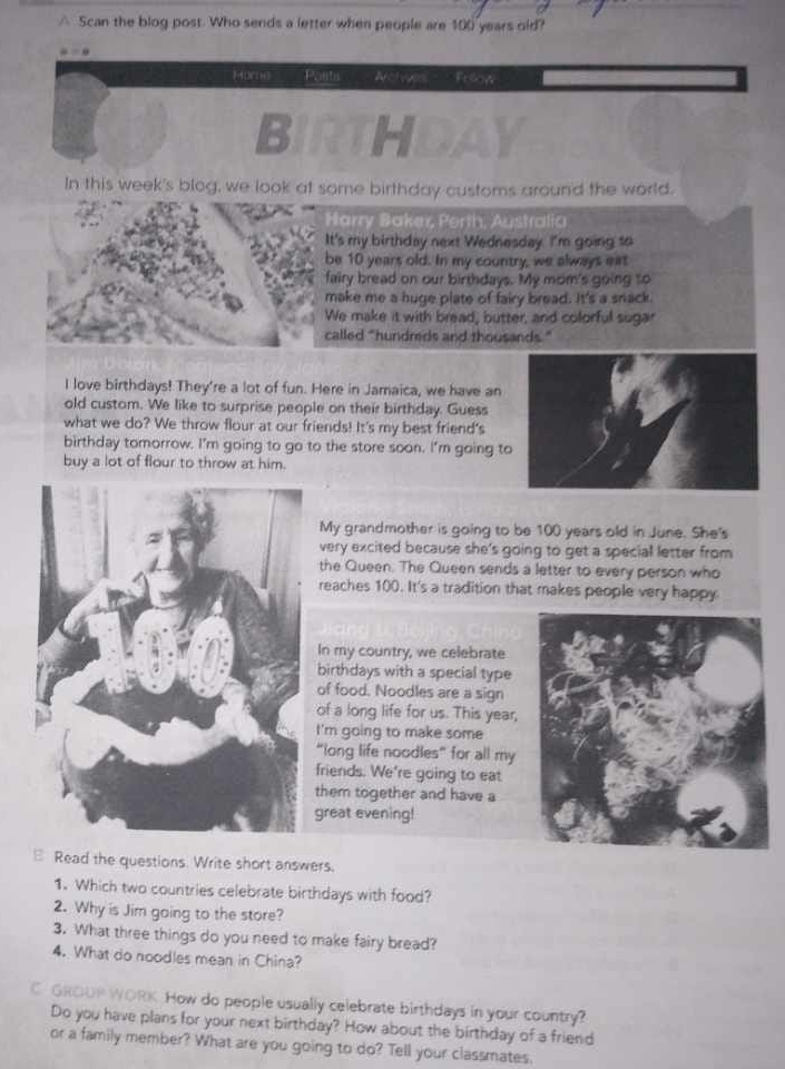 △ Scan the blog post. Who sends a letter when people are 100 years old? 
HorH) Posts Aolwer Fesow 
BIRTHDAY 
In this week's blog, we look at some birthday customs around the world. 
aker, Perth, Australia 
It's my birthday next Wednesday. I'm going to 
be 10 years old. In my country, we always eat 
fairy bread on our birthdays. My mom's going to 
make me a huge plate of fairy bread. It's a snack. 
We make it with bread, butter, and colorful sugar 
called "hundreds and thousands." 
I love birthdays! They're a lot of fun. Here in Jamaica, we have an 
old custom. We like to surprise people on their birthday. Guess 
what we do? We throw flour at our friends! It's my best friend's 
birthday tomorrow. I'm going to go to the store soon. I'm going to 
buy a lot of flour to throw at him. 
My grandmother is going to be 100 years old in June. She's 
very excited because she's going to get a special letter from 
the Queen. The Queen sends a letter to every person who 
reaches 100. It's a tradition that makes people very happy 
In my country, we celebrate 
birthdays with a special type 
of food. Noodles are a sign 
of a long life for us. This year, 
I'm going to make some 
"long life noodles” for all my 
friends. We're going to eat 
them together and have a 
great evening! 
Read the questions. Write short answers. 
1. Which two countries celebrate birthdays with food? 
2. Why is Jim going to the store? 
3. What three things do you need to make fairy bread? 
4. What do noodles mean in China? 
C GROUP WORK How do people usually celebrate birthdays in your country? 
Do you have plans for your next birthday? How about the birthday of a friend 
or a family member? What are you going to do? Tell your classmates.