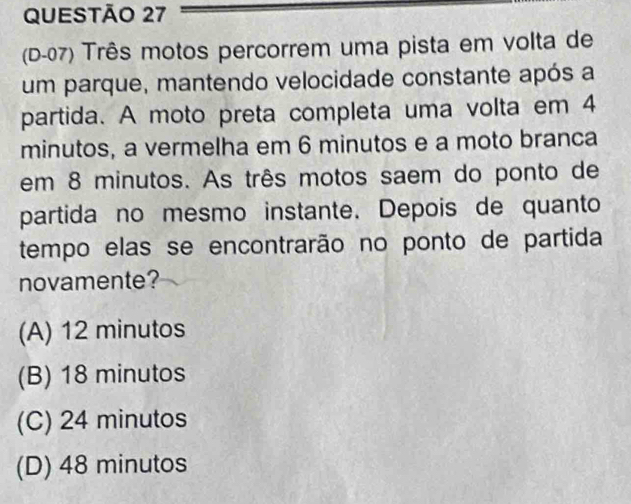 (D-07) Três motos percorrem uma pista em volta de
um parque, mantendo velocidade constante após a
partida. A moto preta completa uma volta em 4
minutos, a vermelha em 6 minutos e a moto branca
em 8 minutos. As três motos saem do ponto de
partida no mesmo instante. Depois de quanto
tempo elas se encontrarão no ponto de partida
novamente?
(A) 12 minutos
(B) 18 minutos
(C) 24 minutos
(D) 48 minutos