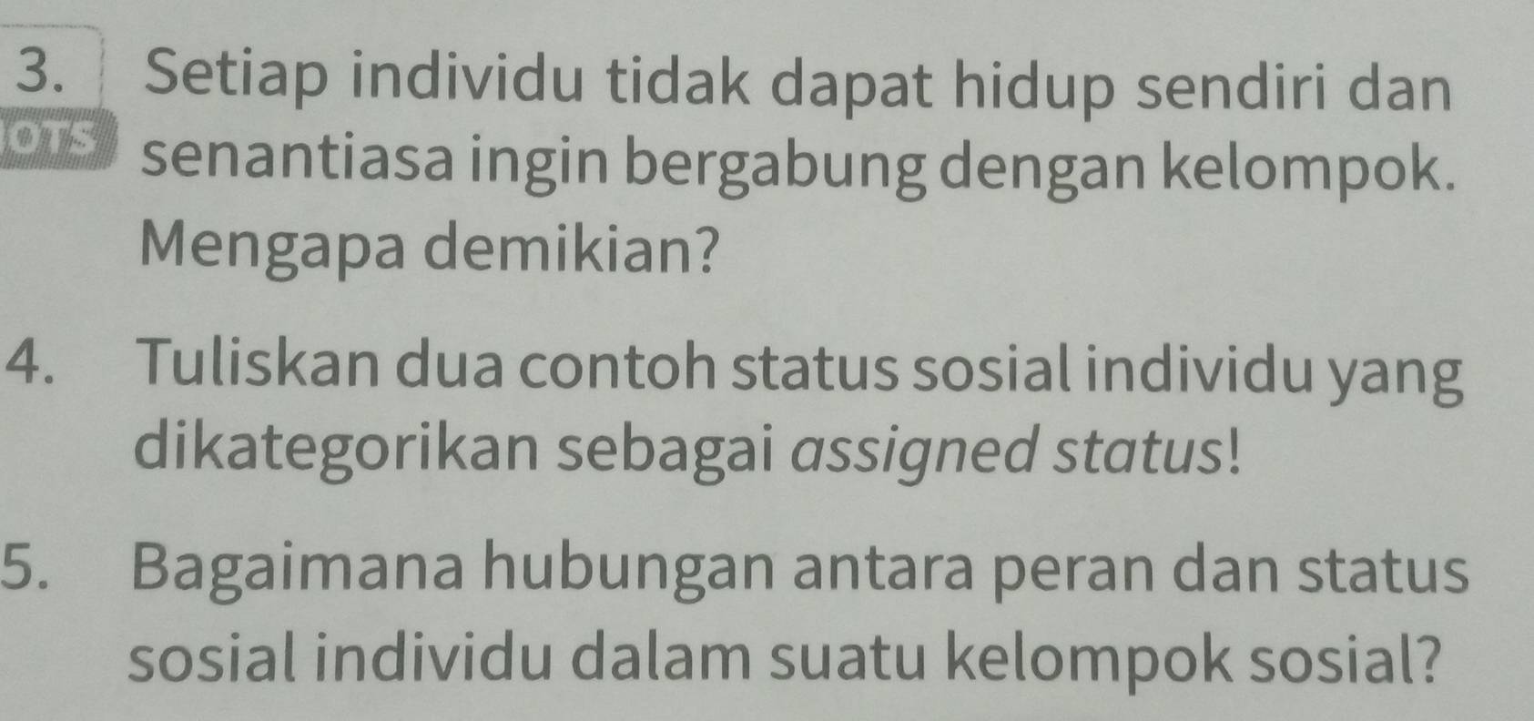 Setiap individu tidak dapat hidup sendiri dan 
OTS senantiasa ingin bergabung dengan kelompok. 
Mengapa demikian? 
4. Tuliskan dua contoh status sosial individu yang 
dikategorikan sebagai assigned status! 
5. Bagaimana hubungan antara peran dan status 
sosial individu dalam suatu kelompok sosial?