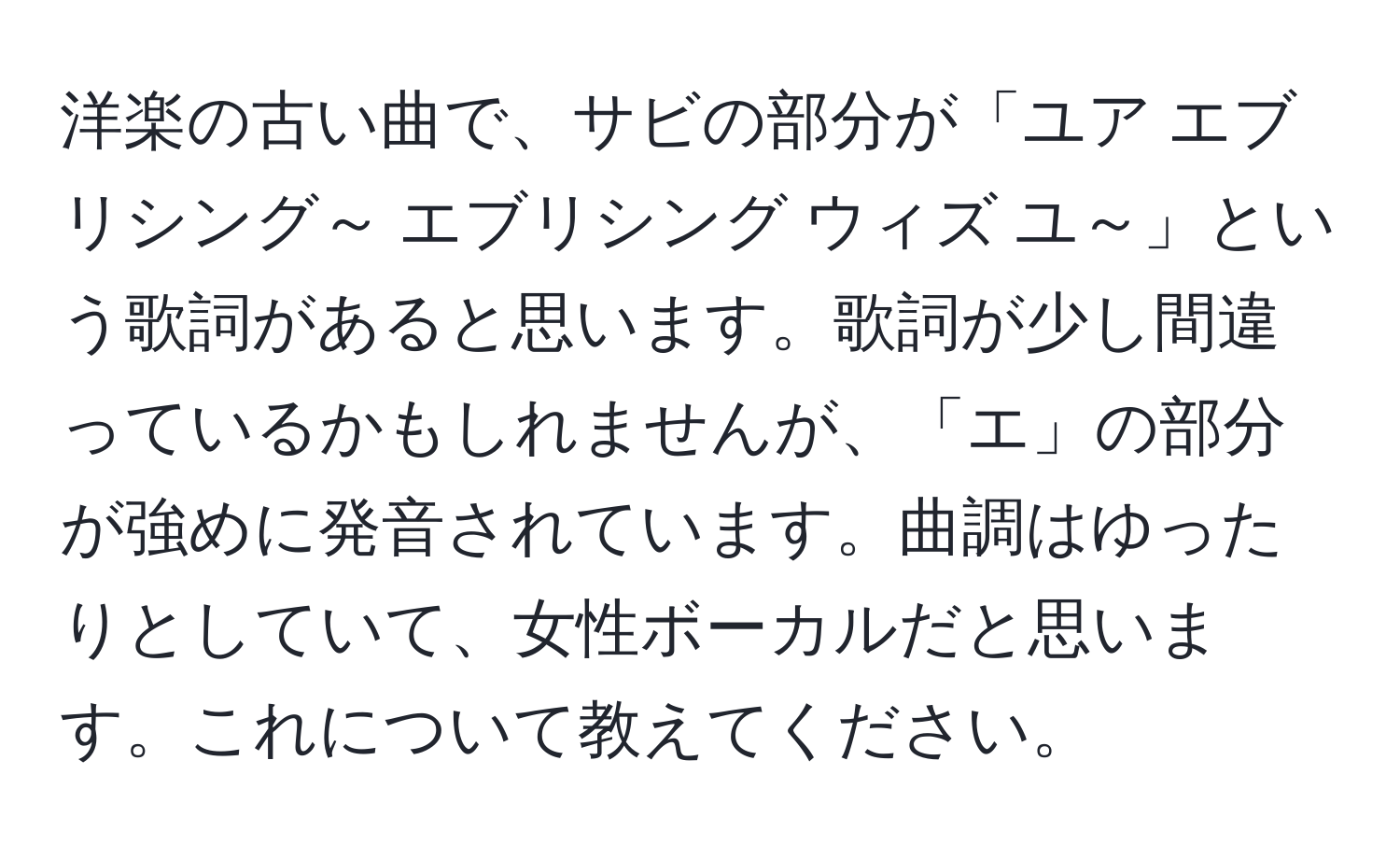 洋楽の古い曲で、サビの部分が「ユア エブリシング～ エブリシング ウィズ ユ～」という歌詞があると思います。歌詞が少し間違っているかもしれませんが、「エ」の部分が強めに発音されています。曲調はゆったりとしていて、女性ボーカルだと思います。これについて教えてください。