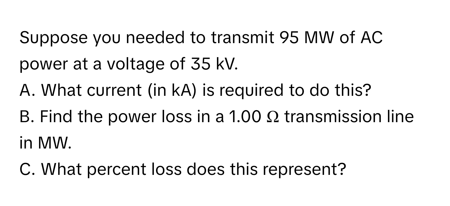 Suppose you needed to transmit 95 MW of AC power at a voltage of 35 kV. 
A. What current (in kA) is required to do this?
B. Find the power loss in a 1.00 Ω transmission line in MW.
C. What percent loss does this represent?