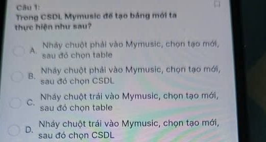 Trong CSDL Mymusic để tạo bảng mới ta
thực hiện như sau?
Nhảy chuột phải vào Mymusic, chọn tạo mới,
A. sau đỏ chọn table
B. Nháy chuột phải vào Mymusic, chọn tạo mới,
sau đó chọn CSDL
C. Nháy chuột trái vào Mymusic, chọn tạo mới,
sau đó chọn table
D. Nháy chuột trái vào Mymusic, chọn tạo mới,
sau đó chọn CSDL