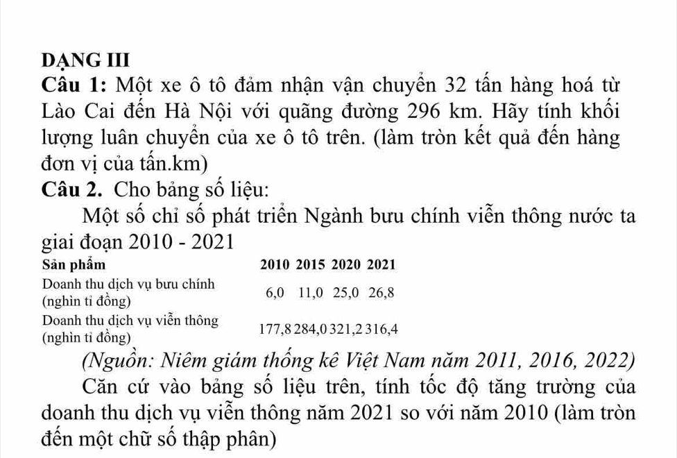 DẠNG III 
Câu 1: Một xe ô tô đảm nhận vận chuyển 32 tấn hàng hoá từ 
Lào Cai đến Hà Nội với quãng đường 296 km. Hãy tính khối 
lượng luân chuyển của xe ô tô trên. (làm tròn kết quả đến hàng 
đơn vị của tấn. km) 
Câu 2. Cho bảng số liệu: 
Một số chỉ số phát triển Ngành bưu chính viễn thông nước ta 
giai đoạn 2010 - 2021 
Sản phẩm 2010 2015 2020 2021 
Doanh thu dịch vụ bưu chính 6, 0 11, 0 25, 0 26, 8
(nghìn tỉ đồng) 
Doanh thu dịch vụ viễn thông 177, 8 284, 0 321, 2 316, 4
(nghìn tỉ đồng) 
(Nguồn: Niêm giám thống kê Việt Nam năm 2011, 2016, 2022) 
Căn cứ vào bảng số liệu trên, tính tốc độ tăng trường của 
doanh thu dịch vụ viễn thông năm 2021 so với năm 2010 (làm tròn 
đến một chữ số thập phân)