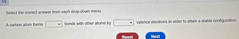 Select the correct answer from each drop-down menu. 
A carbon atom forms □ downarrow bonds with other atoms by □ valence electrons in order to attain a stable configuration. 
Reset Next