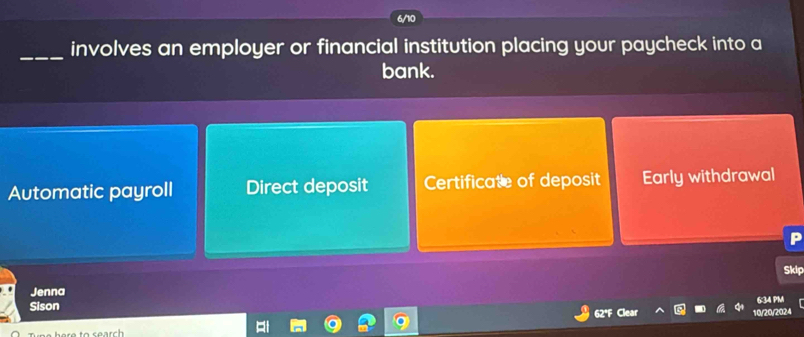 involves an employer or financial institution placing your paycheck into a
bank.
Automatic payroll Direct deposit Certificate of deposit Early withdrawal
P
Skip
Jenna
634 PM
Sison
10/20/2024