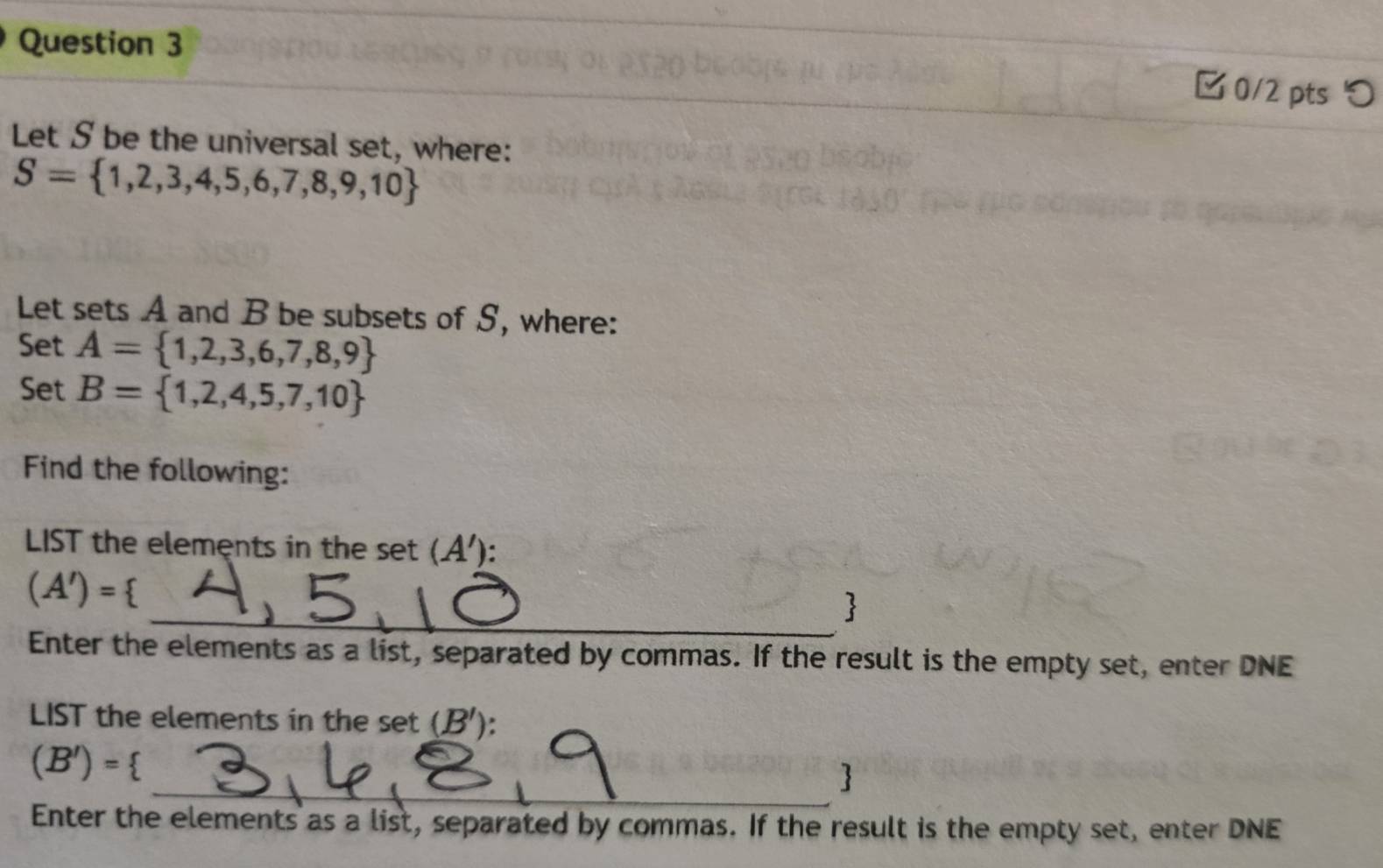 □ 0/2 pts つ 
Let S be the universal set, where:
S= 1,2,3,4,5,6,7,8,9,10
Let sets A and B be subsets of S, where: 
Set A= 1,2,3,6,7,8,9
Set B= 1,2,4,5,7,10
Find the following: 
LIST the elements in the set (A').
(A')=
_ 
Enter the elements as a list, separated by commas. If the result is the empty set, enter DNE 
LIST the elements in the set (B')
(B')=
_ 
Enter the elements as a list, separated by commas. If the result is the empty set, enter DNE