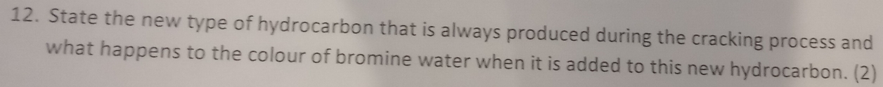 State the new type of hydrocarbon that is always produced during the cracking process and 
what happens to the colour of bromine water when it is added to this new hydrocarbon. (2)