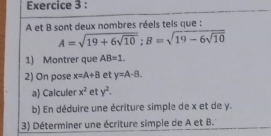 A et B sont deux nombres réels teis que :
A=sqrt(19+6sqrt 10); B=sqrt(19-6sqrt 10)
1) Montrer que AB=1. 
2) On pose x=A+B et y=A-B. 
a) Calculer x^2 et y^2. 
b) En déduire une écriture simple de x et de y. 
3) Déterminer une écriture simple de A et B.