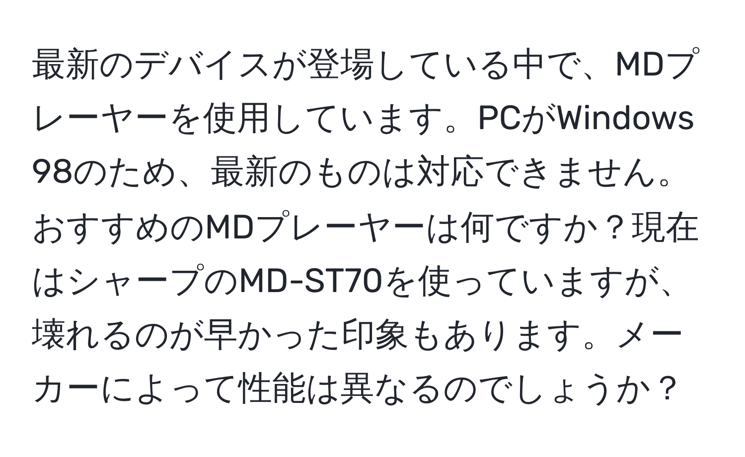 最新のデバイスが登場している中で、MDプレーヤーを使用しています。PCがWindows 98のため、最新のものは対応できません。おすすめのMDプレーヤーは何ですか？現在はシャープのMD-ST70を使っていますが、壊れるのが早かった印象もあります。メーカーによって性能は異なるのでしょうか？