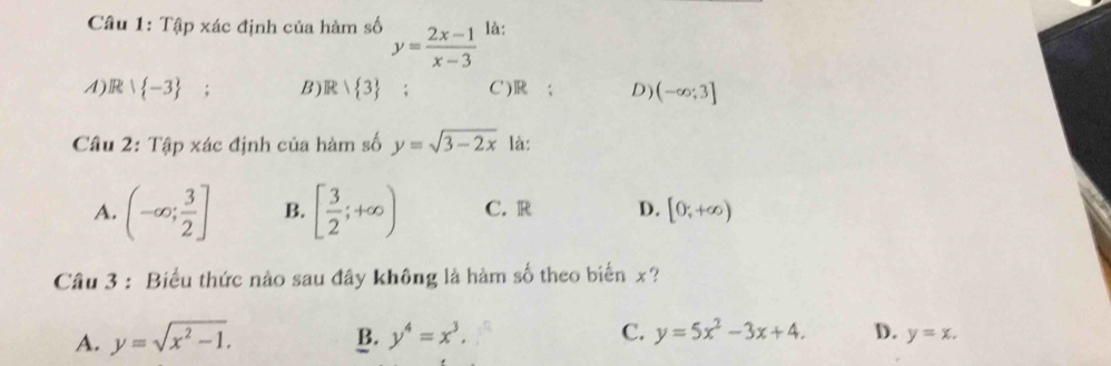 Tập xác định của hàm số y= (2x-1)/x-3  là:
A) R| -3 : B) R> 3; C') R; D) (-∈fty ;3]
Câu 2: Tập xác định của hàm số y=sqrt(3-2x) là:
A. (-∈fty ; 3/2 ] B. [ 3/2 ;+∈fty ) C. R D. [0,+∈fty )
Câu 3 : Biểu thức nào sau đây không là hàm số theo biển x?
B.
A. y=sqrt(x^2-1). y^4=x^3. C. y=5x^2-3x+4. D. y=x.