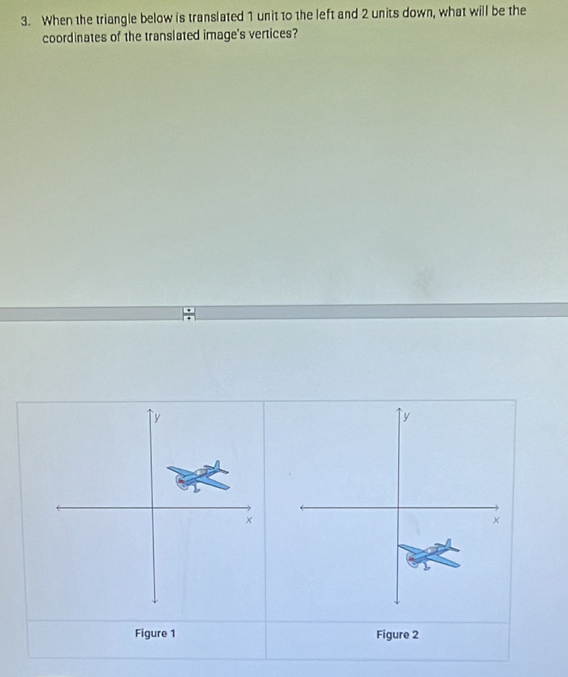 When the triangle below is translated 1 unit to the left and 2 units down, what will be the 
coordinates of the translated image's vertices?
y
y
× 
× 
Figure 1 Figure 2