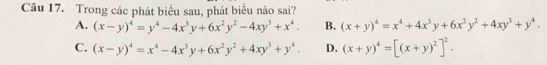 Trong các phát biểu sau, phát biểu nào sai?
A. (x-y)^4=y^4-4x^3y+6x^2y^2-4xy^3+x^4. B. (x+y)^4=x^4+4x^3y+6x^2y^2+4xy^3+y^4.
C. (x-y)^4=x^4-4x^3y+6x^2y^2+4xy^3+y^4. D. (x+y)^4=[(x+y)^2]^2.